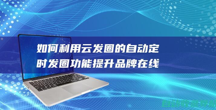 如何利用云发圈的自动定时发圈功能提升品牌在线活跃度(如何通过云发送文件)